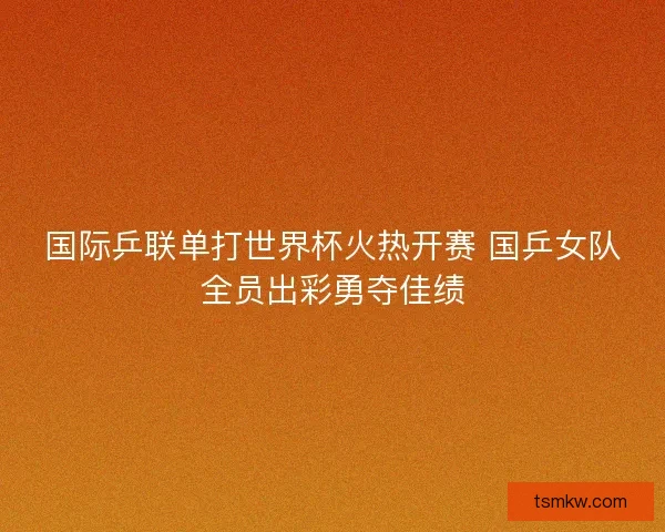 国际乒联单打世界杯火热开赛 国乒女队全员出彩勇夺佳绩