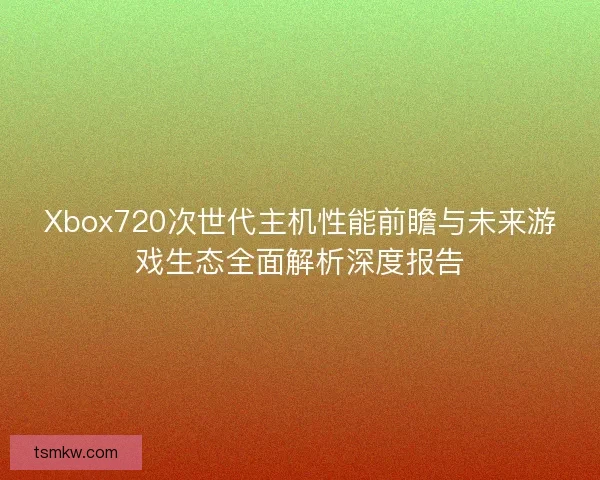 Xbox720次世代主机性能前瞻与未来游戏生态全面解析深度报告