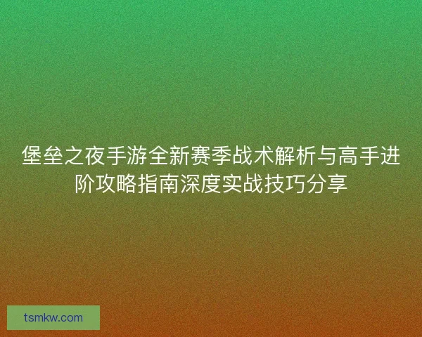 堡垒之夜手游全新赛季战术解析与高手进阶攻略指南深度实战技巧分享